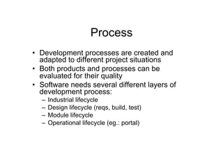 Process
•  Development processes are created and
   adapted to different project situations
•  Both products and processes can be
   evaluated for their quality
•  Software needs several different layers of
   development process:
  –  Industrial lifecycle
  –  Design lifecycle (reqs, build, test)
  –  Module lifecycle
  –  Operational lifecycle (eg.: portal)
 