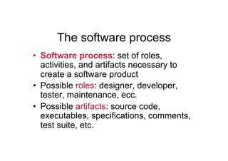 The software process
•  Software process: set of roles,
   activities, and artifacts necessary to
   create a software product
•  Possible roles: designer, developer,
   tester, maintenance, ecc.
•  Possible artifacts: source code,
   executables, specifications, comments,
   test suite, etc.
 