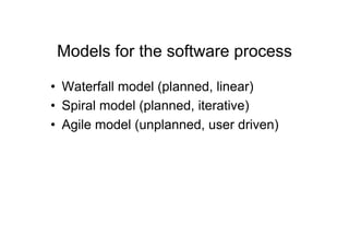 Models for the software process

•  Waterfall model (planned, linear)
•  Spiral model (planned, iterative)
•  Agile model (unplanned, user driven)
 