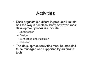 Activities
•  Each organization differs in products it builds
   and the way it develops them; however, most
   development processes include:
   –  Specification
   –  Design
   –  Verification and validation
   –  Evolution
•  The development activities must be modeled
   to be managed and supported by automatic
   tools
 