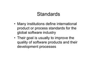 Standards
•  Many institutions define international
   product or process standards for the
   global software industry
•  Their goal is usually to improve the
   quality of software products and their
   development processes
 