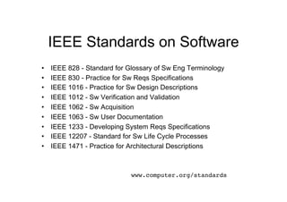 IEEE Standards on Software
•    IEEE 828 - Standard for Glossary of Sw Eng Terminology
•    IEEE 830 - Practice for Sw Reqs Specifications
•    IEEE 1016 - Practice for Sw Design Descriptions
•    IEEE 1012 - Sw Verification and Validation
•    IEEE 1062 - Sw Acquisition
•    IEEE 1063 - Sw User Documentation
•    IEEE 1233 - Developing System Reqs Specifications
•    IEEE 12207 - Standard for Sw Life Cycle Processes
•    IEEE 1471 - Practice for Architectural Descriptions



                              www.computer.org/standards!
 