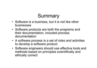 Summary
•  Software is a business, but it is not like other
   businesses
•  Software products are both the programs and
   their documentation, included process
   documentation
•  A software process is a set of roles and activities
   to develop a software product
•  Software engineers should use effective tools and
   methods based on principles scientifically and
   ethically correct
 