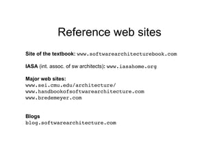Reference web sites
Site of the textbook: www.softwarearchitecturebook.com

IASA (int. assoc. of sw architects): www.iasahome.org

Major web sites:
www.sei.cmu.edu/architecture/!
www.handbookofsoftwarearchitecture.com!
www.bredemeyer.com!


Blogs
blog.softwarearchitecture.com!
 
