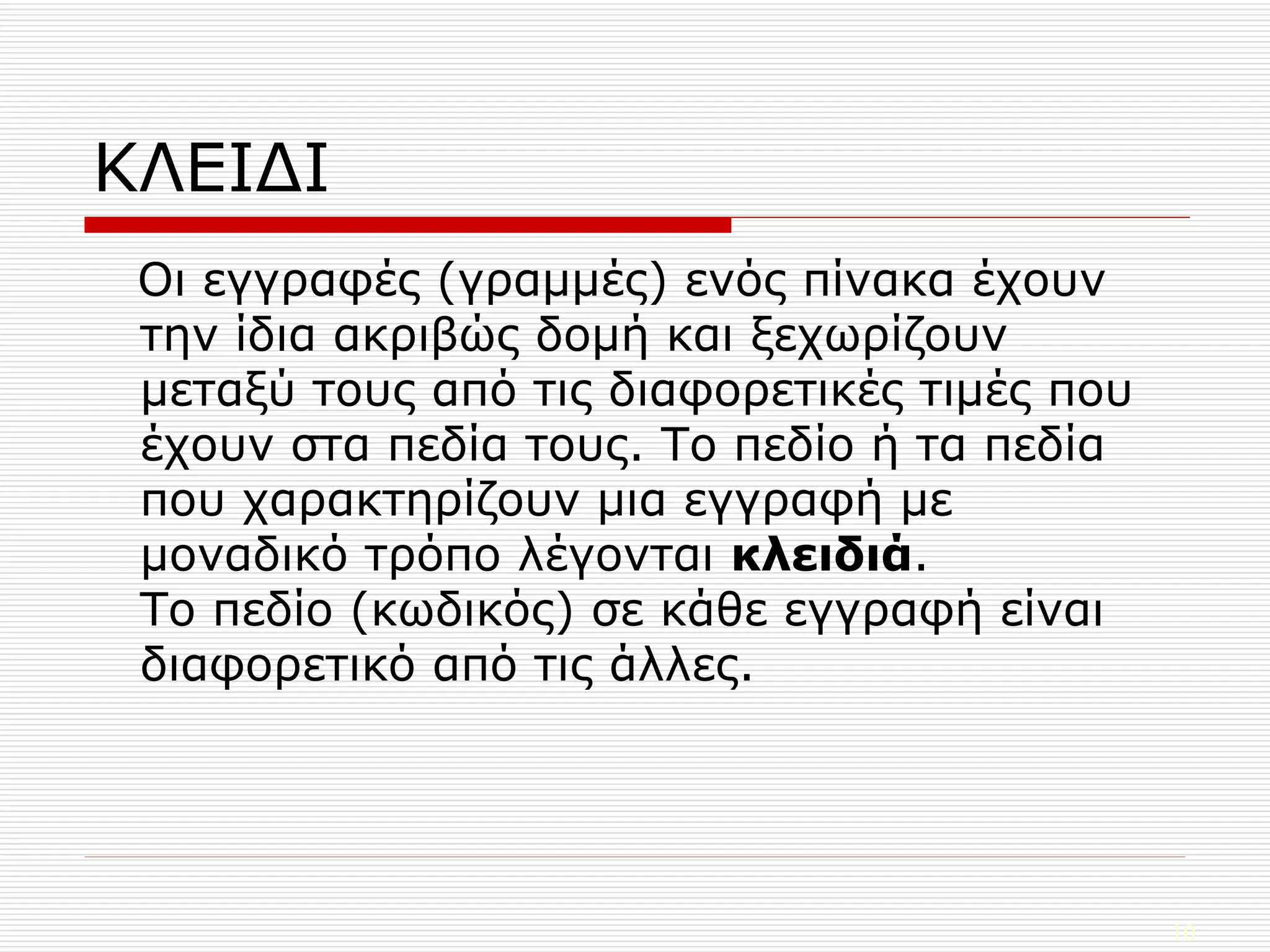 ΚΛΕΙΔΙ Οι εγγραφές (γραμμές) ενός πίνακα έχουν την ίδια ακριβώς δομή και ξεχωρίζουν μεταξύ τους από τις διαφορετικές τιμές που έχουν στα πεδία τους. Το πεδίο ή τα πεδία που χαρακτηρίζουν μια εγγραφή με μοναδικό τρόπο λέγονται  κλειδιά . Το πεδίο (κωδικός) σε κάθε εγγραφή είναι διαφορετικό από τις άλλες. 