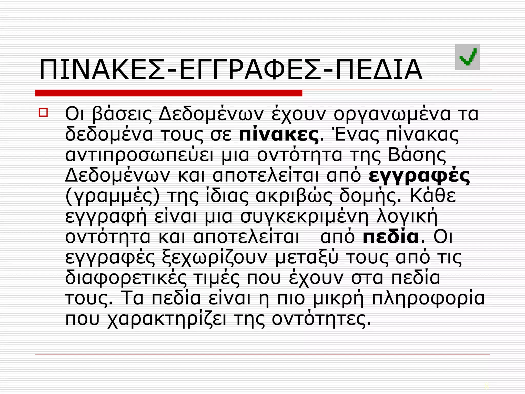 ΠΙΝΑΚΕΣ-ΕΓΓΡΑΦΕΣ-ΠΕΔΙΑ Οι βάσεις Δεδομένων έχουν οργανωμένα τα δεδομένα τους σε  πίνακες . Ένας πίνακας αντιπροσωπεύει μια οντότητα της Βάσης Δεδομένων και αποτελείται από  εγγραφές  (γραμμές) της ίδιας ακριβώς δομής. Κάθε εγγραφή είναι μια συγκεκριμένη λογική οντότητα και αποτελείται  από  πεδία . Οι εγγραφές ξεχωρίζουν μεταξύ τους από τις διαφορετικές τιμές που έχουν στα πεδία τους. Τα πεδία είναι η πιο μικρή πληροφορία που χαρακτηρίζει της οντότητες. 