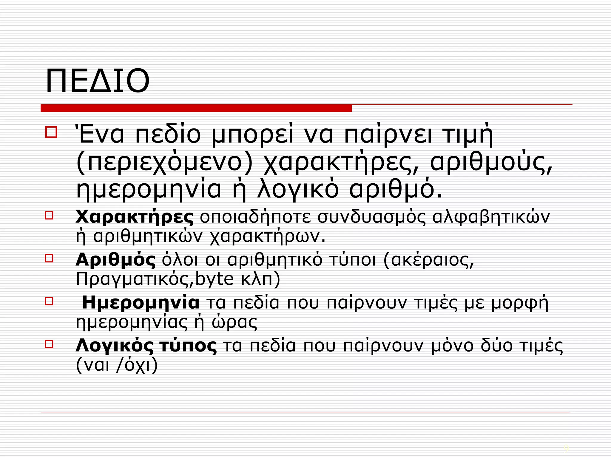 ΠΕΔΙΟ Ένα πεδίο μπορεί να παίρνει τιμή (περιεχόμενο) χαρακτήρες, αριθμούς, ημερομηνία ή λογικό αριθμό. Χαρακτήρες  οποιαδήποτε συνδυασμός αλφαβητικών ή αριθμητικών χαρακτήρων. Αριθμός  όλοι οι αριθμητικό τύποι (ακέραιος, Πραγματικός, byte  κλπ ) Ημερομηνία  τα πεδία που παίρνουν τιμές με μορφή ημερομηνίας ή ώρας Λογικός τύπος  τα πεδία που παίρνουν μόνο δύο τιμές (ναι /όχι) 