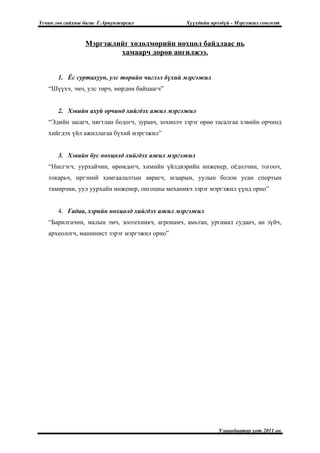 Үсчин гоо сайхны багш Г.Ариунжаргал               Хүүхдийн ирээдүй - Мэргэжил сонголт


                 Мэргэжлийг хөдөлмөрийн нөхцөл байдлаас нь
                         хамаарч дөрөв ангилжээ.


       1. Ёс суртахуун, улс төрийн чиглэл бүхий мэргэжил
   “Шүүхч, эмч, улс төрч, мөрдөн байцаагч”


       2. Хэвийн ахуй орчинд хийгдэх ажил мэргэжил
   “Эдийн засагч, нягтлан бодогч, зураач, зохиолч зэрэг өрөө тасалгаа хэвийн орчинд
   хийгдэх үйл ажиллагаа бүхий мэргэжил”


       3. Хэвийн бус нөхцөлд хийгдэх ажил мэргэжил
   “Нисгэгч, уурхайчин, өрөмдөгч, химийн үйлдвэрийн инженер, оёдолчин, тогооч,
   токарьч, иргэний хамгаалалтын аврагч, агаарын, уулын болон усан спортын
   тамирчин, уул уурхайн инженер, онгоцны механикч зэрэг мэргэжил үүнд орно”


       4. Гадаа, хэрийн нөхцөлд хийгдэх ажил мэргэжил
   “Барилгачин, малын эмч, зоотехникч, агронамч, амьтан, ургамал судаач, ан зүйч,
   археологч, машинист зэрэг мэргэжил орно”




                                                              Улаанбаатар хот 2011 он
 