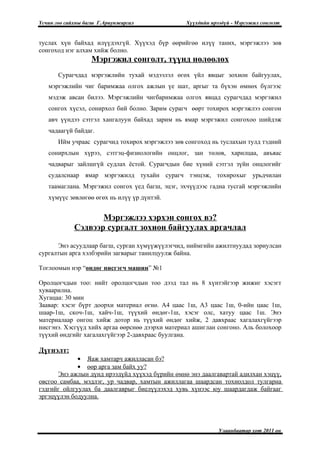 Үсчин гоо сайхны багш Г.Ариунжаргал              Хүүхдийн ирээдүй - Мэргэжил сонголт


туслах хүн байхад илүүдэхгүй. Хүүхэд бүр өөрийгөө илүү таних, мэргэжлээ зөв
сонгоход нэг алхам хийж болно.
                   Мэргэжил сонголт, түүнд нөлөөлөх
       Сурагчдад мэргэжлийн тухай мэдээлэл өгөх үйл явцыг зохион байгуулах,
   мэргэжлийн чиг баримжаа олгох ажлын үе шат, аргыг та бүхэн өмнөх бүлгээс
   мэдэж авсан билээ. Мэргэжлийн чигбаримжаа олгох явцад сурагчдад мэргэжил
   сонгох хүсэл, сонирхол бий болно. Зарим сурагч өөрт тохирох мэргэжлээ сонгон
   авч үүндээ сэтгэл хангалуун байхад зарим нь ямар мэргэжил сонгохоо шийдэж
   чадаагүй байдаг.
       Ийм учраас сурагчид тохирох мэргэжлээ зөв сонгоход нь туслахын тулд тэдний
   сонирхлын хүрээ, сэтгэц-физиологийн онцлог, зан төлөв, харилцаа, авъяас
   чадварыг зайлшгүй судлах ёстой. Сурагчдын бие хүний сэтгэл зүйн онцлогийг
   судалснаар ямар мэргэжилд тухайн сурагч тэнцэж, тохирохыг урьдчилан
   таамаглана. Мэргэжил сонгох үед багш, эцэг, эхчүүдээс гадна тусгай мэргэжлийн
   хүмүүс зөвлөгөө өгөх нь илүү үр дүнтэй.


                    Мэргэжлээ хэрхэн сонгох вэ?
             Сэдвээр сургалт зохион байгуулах аргачлал

      Энэ асуудлаар багш, сурган хүмүүжүүлэгчид, ниймгийн ажилтнуудад зориулсан
сургалтын арга хэлбэрийн загварыг танилцуулж байна.

Тоглоомын нэр “өндөг нисгэгч машин” №1

Оролцогчдын тоо: нийт оролцогчдын тоо дээд тал нь 8 хүнтэйгээр жижиг хэсэгт
хуваарилна.
Хугацаа: 30 мин
Заавар: хэсэг бүрт доорхи материал өгнө. А4 цаас 1ш, А3 цаас 1ш, 0-ийн цаас 1ш,
шаар-1ш, скоч-1ш, хайч-1ш, түүхий өндөг-1ш, хэсэг олс, хатуу цаас 1ш. Энэ
материалаар онгоц хийж дотор нь түүхий өндөг хийж, 2 давхраас хагалахгүйгээр
нисгэнэ. Хэсгүүд хийх аргаа өөрснөө дээрхи материал ашиглан сонгоно. Аль болохоор
түүхий өндгийг хагалахгүйгээр 2-давхраас буулгана.

Дүгнэлт:
             • Яаж хамтарч ажилласан бэ?
             • өөр арга зам байх уу?
      Энэ ажлын дүнд ирээдүйд хүүхэд бүрийн өмнө энэ даалгавартай адилхан хэцүү,
овсгоо самбаа, мэдлэг, ур чадвар, хамтын ажиллагаа шаардсан тохиолдол тулгарна
гэдгийг ойлгуулах ба даалгаврыг биелүүлэхэд хувь хүнээс юу шаардагдаж байгааг
эргэцүүлэн бодуулна.




                                                             Улаанбаатар хот 2011 он
 