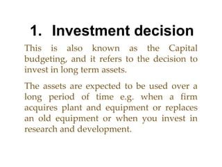 1. Investment decision This is also known as the Capital budgeting, and it refers to the decision to invest in long term assets.  The assets are expected to be used over a long period of time e.g. when a firm acquires plant and equipment or replaces an old equipment or when you invest in research and development. 