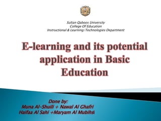Sultan Qaboos University College Of Education Instructional & Learning/Technologies Department E-learning and its potential application in Basic Education Done by: Muna Al-Shuili + Nawal Al Ghafri Haifaa Al Sahi +Maryam Al Mubihsi 