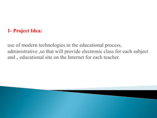 1- Project Idea:use of modern technologies in the educational process, administrative ,so that will provide electronic class for each subject and , educational site on the Internet for each teacher.