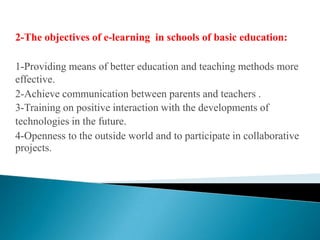 2-The objectives of e-learning  in schools of basic education:1-Providing means of better education and teaching methods more effective.2-Achieve communication between parents and teachers .3-Training on positive interaction with the developments oftechnologies in the future.4-Openness to the outside world and to participate in collaborative projects.