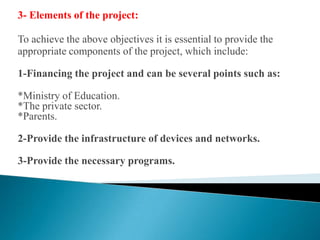 3- Elements of the project:To achieve the above objectives it is essential to provide the appropriate components of the project, which include:1-Financing the project and can be several points such as:*Ministry of Education.*The private sector.*Parents.2-Provide the infrastructure of devices and networks.3-Provide the necessary programs.