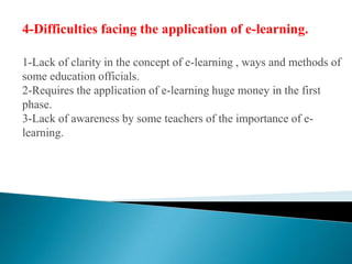 4-Difficulties facing the application of e-learning.1-Lack of clarity in the concept of e-learning , ways and methods of some education officials.2-Requires the application of e-learning huge money in the first phase.3-Lack of awareness by some teachers of the importance of e-learning.