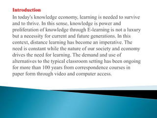 IntroductionIn today's knowledge economy, learning is needed to survive and to thrive. In this sense, knowledge is power and proliferation of knowledge through E-learning is not a luxury but a necessity for current and future generations. In this context, distance learning has become an imperative. The need is constant while the nature of our society and economy drives the need for learning. The demand and use of alternatives to the typical classroom setting has been ongoing for more than 100 years from correspondence courses in paper form through video and computer access.