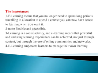 The importance:1-E-Learning means that you no longer need to spend long periods travelling to allocation to attend a course; you can now have access to learning when you want it.2-more flexible and accessible.3-Learning is a social activity, and e-learning means that powerful and enduring learning experiences can be achieved, not just through content, but through the use of online communities and networks.4-E-Learning empowers learners to manage their own learning.