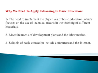 Why We Need To Apply E-learning In Basic Education:1- The need to implement the objectives of basic education, which focuses on the use of technical means in the teaching of different Materials.2- Meet the needs of development plans and the labor market.3- Schools of basic education include computers and the Internet.