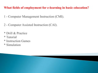 What fields of employment for e-learning in basic education?1 - Computer Management Instruction (CMI).2 - Computer Assisted Instruction (CAI).* Drill & Practice* Tutorial* Instruction Games* Simulation