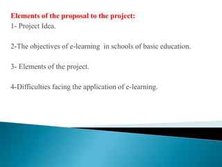 Elements of the proposal to the project:1- Project Idea.2-The objectives of e-learning  in schools of basic education.3- Elements of the project.4-Difficulties facing the application of e-learning.