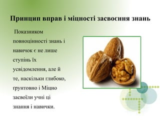 Принцип вправ і міцності засвоєння знань
Показником
повноцінності знань і
навичок є не лише
ступінь їх
усвідомлення, але й
те, наскільки глибоко,
ґрунтовно і Міцно
засвоїли учні ці
знання і навички.
 