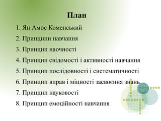 План
1. Ян Амос Коменський
2. Принципи навчання
3. Принцип наочності
4. Принцип свідомості і активності навчання
5. Принцип послідовності і систематичності
6. Принцип вправ і міцності засвоєння знань
7. Принцип науковості
8. Принцип емоційності навчання
 