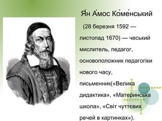 Я́н А́мос Ко́ме́нський
(28 березня 1592 —
листопад 1670) — чеський
мислитель, педагог,
основоположник педагогіки
нового часу,
письменник(«Велика
дидактика», «Материнська
школа», «Світ чуттєвих
речей в картинках»).
 