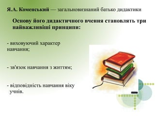 Я.А. Коменський — загальновизнаний батько дидактики
Основу його дидактичного вчення становлять три
найважливіші принципи:
- виховуючий характер
навчання;
- зв'язок навчання з життям;
- відповідність навчання віку
учнів.
 