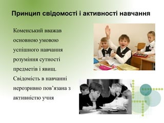 Принцип свідомості і активності навчання
Коменський вважав
основною умовою
успішного навчання
розуміння сутності
предметів і явищ.
Свідомість в навчанні
нерозривно пов’язана з
активністю учня
 