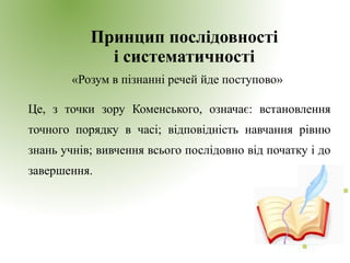 Принцип послідовності
і систематичності
«Розум в пізнанні речей йде поступово»
Це, з точки зору Коменського, означає: встановлення
точного порядку в часі; відповідність навчання рівню
знань учнів; вивчення всього послідовно від початку і до
завершення.
 