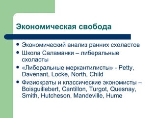 Экономическая свобода  Экономический анализ ранних схоластов  Школа Саламанки – либеральные схоласты «Либеральные меркантилисты» -  Petty, Davenant, Locke, North, Child Физиократы и классические экономисты – Boisguillebert , Cantillon, Turgot, Quesnay, Smith, Hutcheson, Mandeville, Hume  