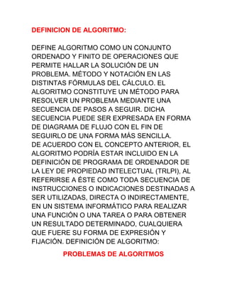 DEFINICION DE ALGORITMO: DEFINE ALGORITMO COMO UN CONJUNTO ORDENADO Y FINITO DE OPERACIONES QUE PERMITE HALLAR LA SOLUCIÓN DE UN PROBLEMA. MÉTODO Y NOTACIÓN EN LAS DISTINTAS FÓRMULAS DEL CÁLCULO. EL ALGORITMO CONSTITUYE UN MÉTODO PARA RESOLVER UN PROBLEMA MEDIANTE UNA SECUENCIA DE PASOS A SEGUIR. DICHA SECUENCIA PUEDE SER EXPRESADA EN FORMA DE DIAGRAMA DE FLUJO CON EL FIN DE SEGUIRLO DE UNA FORMA MÁS SENCILLA. DE ACUERDO CON EL CONCEPTO ANTERIOR, EL ALGORITMO PODRÍA ESTAR INCLUIDO EN LA DEFINICIÓN DE PROGRAMA DE ORDENADOR DE LA LEY DE PROPIEDAD INTELECTUAL (TRLPI), AL REFERIRSE A ÉSTE COMO TODA SECUENCIA DE INSTRUCCIONES O INDICACIONES DESTINADAS A SER UTILIZADAS, DIRECTA O INDIRECTAMENTE, EN UN SISTEMA INFORMÁTICO PARA REALIZAR UNA FUNCIÓN O UNA TAREA O PARA OBTENER UN RESULTADO DETERMINADO, CUALQUIERA QUE FUERE SU FORMA DE EXPRESIÓN Y FIJACIÓN. DEFINICIÓN DE ALGORITMO:<br />PROBLEMAS DE ALGORITMOS<br />REALIZAR EL ALGORITMO  COMO FREÍR UN HUEVO<br />INICIO<br />TENER UN HUEVO<br />YO LIMITO SI ES COCINA A GAS TENER UN ENCENDEDOR<br />PRENDER LA HORNILLA CON EL ENCENDEDOR PONER EL SARTÉN<br />PONER CINCO MILILITROS DE ACEITE DE SOYA<br />PARTIR EL HUEVO Y PONER EL CONTENIDO EN EL SARTÉN<br />DEJAR PASAR 90 SEGUNDOS Y APAGAR LA HORNILLA SACAR EL HUEVO DEL SARTÉN Y PONER EN UN PLATO<br />FIN<br />