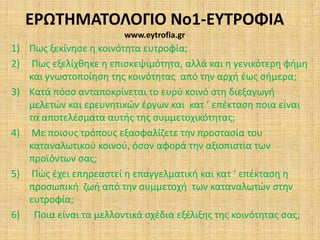 ΕΡΩΤΗΜΑΤΟΛΟΓΙΟ Νο1-ΕΥΤΡΟΦΙΑwww.eytrofia.gr Πως ξεκίνησε η κοινότητα ευτροφία;  Πως εξελίχθηκε η επισκεψιμότητα, αλλά και η γενικότερη φήμη και γνωστοποίηση της κοινότητας  από την αρχή έως σήμερα; Κατά πόσο ανταποκρίνεται το ευρύ κοινό στη διεξαγωγή μελετών και ερευνητικών έργων και  κατ ’ επέκταση ποια είναι τα αποτελέσματα αυτής της συμμετοχικότητας;  Με ποιους τρόπους εξασφαλίζετε την προστασία του καταναλωτικού κοινού, όσον αφορά την αξιοπιστία των προϊόντων σας;  Πώς έχει επηρεαστεί η επαγγελματική και κατ ‘ επέκταση η προσωπική  ζωή από την συμμετοχή  των καταναλωτών στην ευτροφία;  Ποια είναι τα μελλοντικά σχέδια εξέλιξης της κοινότητας σας; 