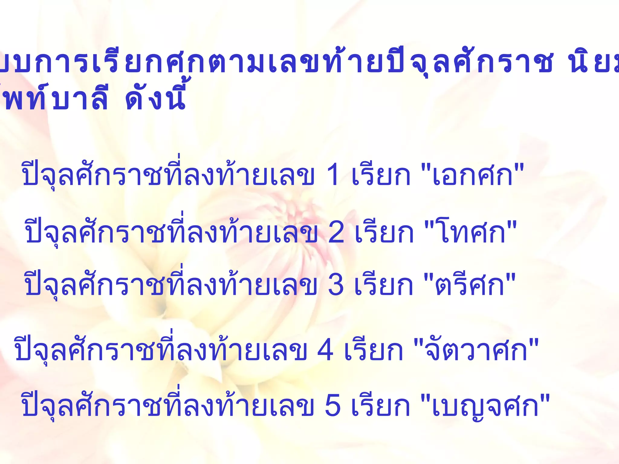 ในระบบการเรียกศกตามเลขท้ายปีจุลศักราช นิยมเรียก ด้วยศัพท์บาลี ดังนี้ ปีจุลศักราชที่ลงท้ายเลข  1  เรียก  " เอกศก " ปีจุลศักราชที่ลงท้ายเลข  2  เรียก  " โทศก " ปีจุลศักราชที่ลงท้ายเลข  3  เรียก  " ตรีศก " ปีจุลศักราชที่ลงท้ายเลข  4  เรียก  " จัตวาศก " ปีจุลศักราชที่ลงท้ายเลข  5  เรียก  " เบญจศก " 