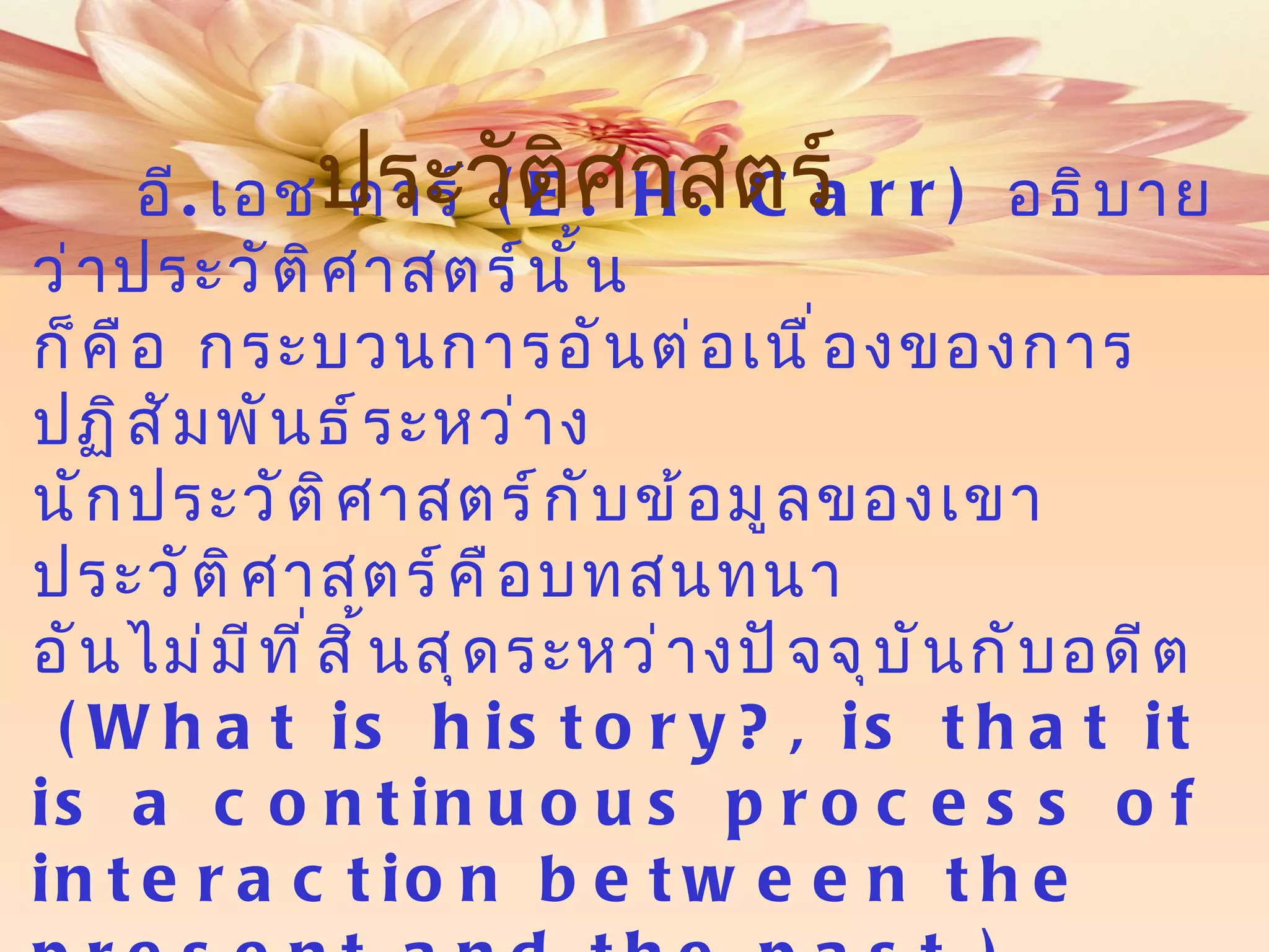 อี . เอช คาร์  ( E. H. Carr)   อธิบายว่าประวัติศาสตร์นั้น ก็คือ กระบวนการอันต่อเนื่องของการปฏิสัมพันธ์ระหว่าง นักประวัติศาสตร์กับข้อมูลของเขา ประวัติศาสตร์คือบทสนทนา อันไม่มีที่สิ้นสุดระหว่างปัจจุบันกับอดีต  ( What is   history?, is that it is a continuous process of interaction between the present   and the past.) ประวัติศาสตร์ 