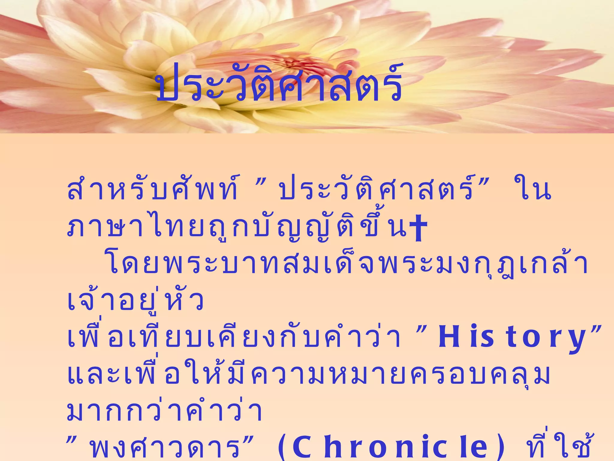สำหรับศัพท์   " ประวัติศาสตร์ "  ในภาษาไทยถูกบัญญัติขึ้น   โดยพระบาทสมเด็จพระมงกุฎเกล้าเจ้าอยู่หัว  เพื่อเทียบเคียงกับคำว่า  " History"  และเพื่อให้มีความหมายครอบคลุมมากกว่าคำว่า   " พงศาวดาร " ( Chronicle)  ที่ใช้กันมาแต่เดิม ประวัติศาสตร์ 