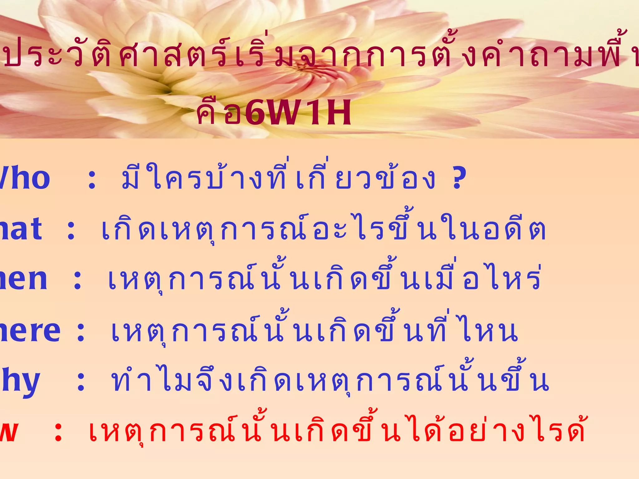 การศึกษาประวัติศาสตร์เริ่มจากการตั้งคำถามพื้นฐานหลัก คือ What  :  เกิดเหตุการณ์อะไรขึ้นในอดีต When  :  เหตุการณ์นั้นเกิดขึ้นเมื่อไหร่ Where :  เหตุการณ์นั้นเกิดขึ้นที่ไหน Why  :  ทำไมจึงเกิดเหตุการณ์นั้นขึ้น Who  :   มีใครบ้างที่เกี่ยวข้อง  ? How   :  เหตุการณ์นั้นเกิดขึ้นได้อย่างไรด้ 6W1H 