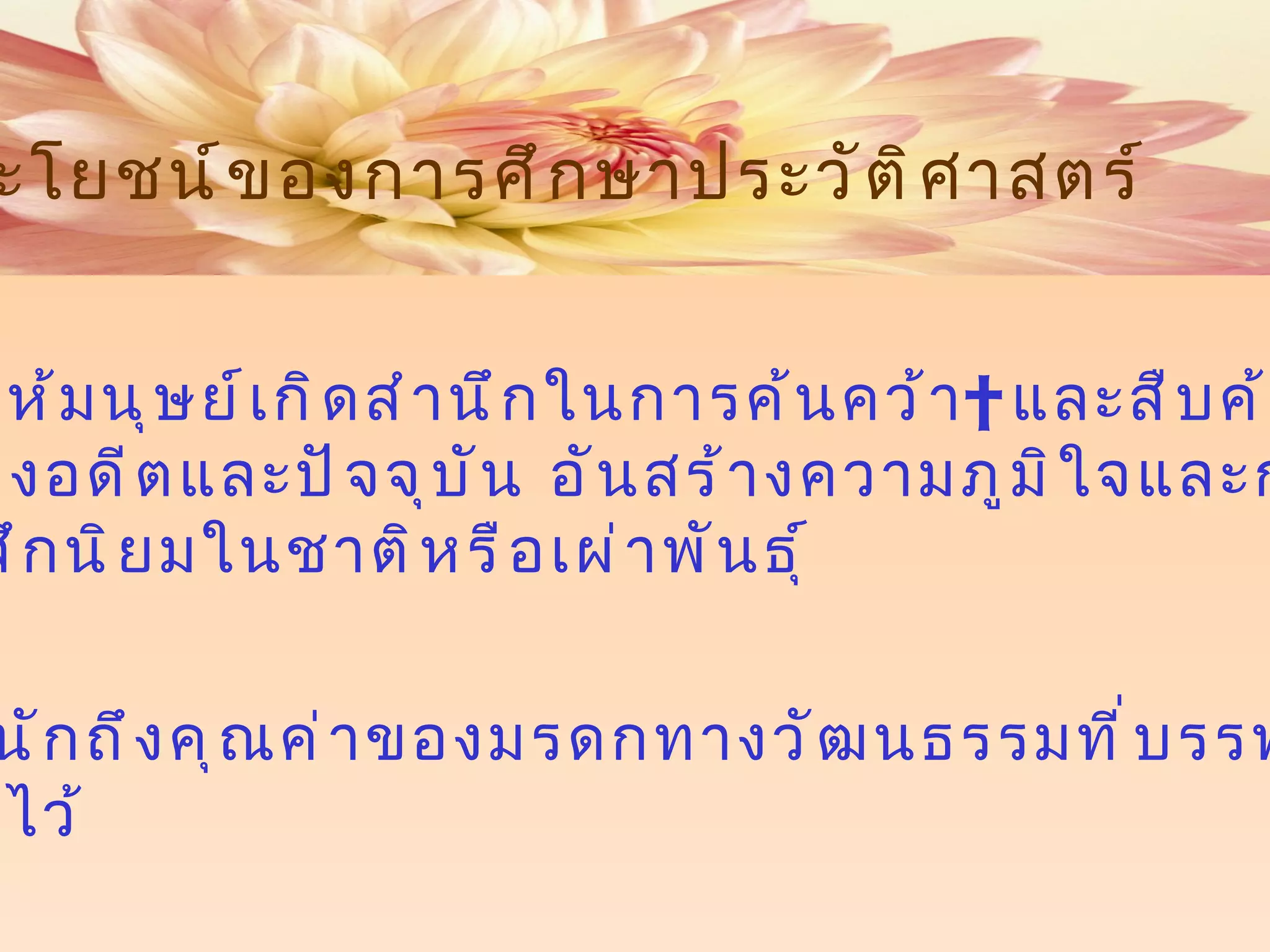 ประโยชน์ของการศึกษาประวัติศาสตร์ 1  จะช่วยให้มนุษย์เกิดสำนึกในการค้นคว้า    และสืบค้นข้อมูลที่ เชื่อมโยงอดีตและปัจจุบัน อันสร้างความภูมิใจและกระตุ้น ความรู้สึกนิยมในชาติหรือเผ่าพันธุ์    2  ตระหนักถึงคุณค่าของมรดกทางวัฒนธรรมที่บรรพบุรุษ สั่งสมไว้ 