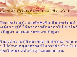 3  ช่วยให้เกิดการเรียนรู้จากอดีต    เพื่อเป็นบทเรียนสำหรับ ปัจจุบัน องค์ความรู้ที่ได้จากการศึกษาทำให้เข้าใจถึงปัญหา     สาเหตุของปัญหา และผลกระทบจากปัญหา 4   ก่อให้เกิดองค์ความรู้ที่หลากหลาย ซึ่งสามารถนำความรู้ เหล่านั้นไปกำหนดยุทธศาสตร์ในการดำเนินนโยบาย    ให้เป็นประโยชน์ต่อทั้งปัจจุบันและอนาคต , ประโยชน์ของการศึกษาประวัติศาสตร์ 