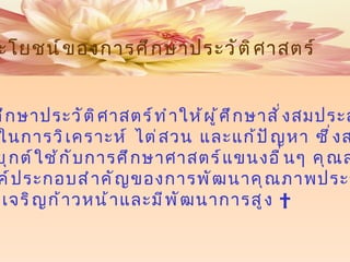 5.  การศึกษาประวัติศาสตร์ทำให้ผู้ศึกษาสั่งสมประสบการณ์ และทักษะในการวิเคราะห์ ไต่สวน และแก้ปัญหา ซึ่งสามารถ นำไปประยุกต์ใช้กับการศึกษาศาสตร์แขนงอื่นๆ คุณสมบัตินี้ นับเป็นองค์ประกอบสำคัญของการพัฒนาคุณภาพประชากร ในสังคมที่เจริญก้าวหน้าและมีพัฒนาการสูง   ประโยชน์ของการศึกษาประวัติศาสตร์ 