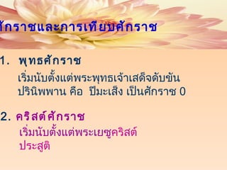 1.  พุทธศักราช เริ่มนับตั้งแต่พระพุทธเจ้าเสด็จดับขันปรินิพพาน คือ  ปีมะเส็ง เป็นศักราช  0 2 .  คริสต์ศักราช   เริ่มนับตั้งแต่พระเยซู คริสต์ประสูติ ศักราชและการเทียบศักราช 