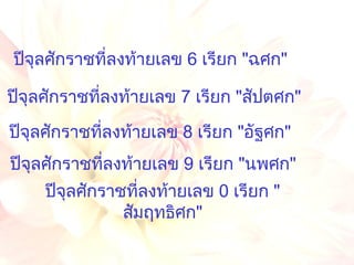 ปีจุลศักราชที่ลงท้ายเลข  0  เรียก  " สัมฤทธิศก " ปีจุลศักราชที่ลงท้ายเลข  6  เรียก  " ฉศก " ปีจุลศักราชที่ลงท้ายเลข  7  เรียก  " สัปตศก " ปีจุลศักราชที่ลงท้ายเลข  8  เรียก  " อัฐศก " ปีจุลศักราชที่ลงท้ายเลข  9  เรียก  " นพศก " 