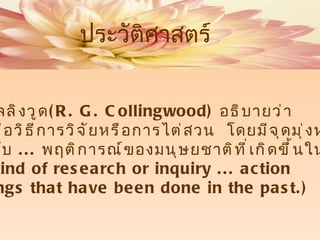 อารฺ .  จี .  คอลลิงวูด ( R. G. Collingwood)   อธิบายว่า ประวัติศาสตร์คือวิธีการวิจัยหรือการไต่สวน  โดยมีจุดมุ่งหมาย จะศึกษาเกี่ยวกับ  ...  พฤติการณ์ของมนุษยชาติที่เกิดขึ้นในอดีต  ( history is a kind of research or inquiry ... action  of human beings that have   been done in the past.) ประวัติศาสตร์ 