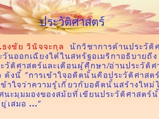 ศ . ดร . ธงชัย วินิจจะกุล  นักวิชาการด้านประวัติศาสตร์ เอเชียตะวันออกเฉียงใต้ในสหรัฐอเมริกาอธิบายถึง คำว่าประวัติศาสตร์และเตือนผู้ศึกษา / อ่านประวัติศาสตร์ไว้ น่าสนใจ ดังนี้  " การเข้าใจอดีตนั้นคือประวัติศาสตร์  ...  เราต้องเข้าใจว่าความรู้เกี่ยวกับอดีตนั้นสร้างใหม่ได้เรื่อยๆ  เพราะทัศนะมุมมองของสมัยที่เขียนประวัติศาสตร์นั้น เปลี่ยนอยู่เสมอ  ..." ประวัติศาสตร์ 