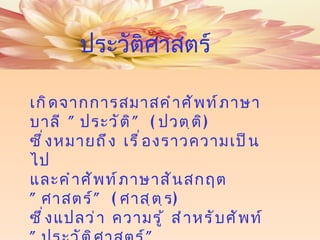 เกิดจากการสมาสคำศัพท์ภาษาบาลี  " ประวัติ " ( ปวตฺติ )  ซึ่งหมายถึง เรื่องราวความเป็นไป  และคำศัพท์ภาษาสันสกฤต  " ศาสตร์ " ( ศาสฺตฺร )  ซึ่งแปลว่า ความรู้ สำหรับศัพท์   " ประวัติศาสตร์ " ประวัติศาสตร์ 