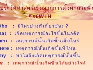 การศึกษาประวัติศาสตร์เริ่มจากการตั้งคำถามพื้นฐานหลัก คือ What  :  เกิดเหตุการณ์อะไรขึ้นในอดีต When  :  เหตุการณ์นั้นเกิดขึ้นเมื่อไหร่ Where :  เหตุการณ์นั้นเกิดขึ้นที่ไหน Why  :  ทำไมจึงเกิดเหตุการณ์นั้นขึ้น Who  :   มีใครบ้างที่เกี่ยวข้อง  ? How   :  เหตุการณ์นั้นเกิดขึ้นได้อย่างไรด้ 6W1H 