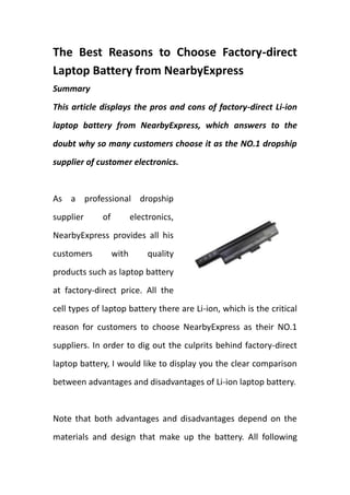 The Best Reasons to Choose Factory-direct Laptop Battery from NearbyExpress<br />Summary<br />This article displays the pros and cons of factory-direct Li-ion laptop battery from NearbyExpress, which answers to the doubt why so many customers choose it as the NO.1 dropship supplier of customer electronics.<br />rightcenter<br />As a professional dropship supplier of electronics, NearbyExpress provides all his customers with quality products such as laptop battery at factory-direct price. All the cell types of laptop battery there are Li-ion, which is the critical reason for customers to choose NearbyExpress as their NO.1 suppliers. In order to dig out the culprits behind factory-direct laptop battery, I would like to display you the clear comparison between advantages and disadvantages of Li-ion laptop battery.<br />Note that both advantages and disadvantages depend on the materials and design that make up the battery. All following summary reflects older designs that use carbon anode, metal oxide cathodes, and lithium salt in an organic solvent for the electrolyte.<br />Advantages first, let’s take a lithium-ion battery from a laptop computer for instance.<br />1, Wide variety of shapes and sizes efficiently fitting the devices they power with much lighter than other energy-equivalent secondary batteries. <br />2, High open circuit voltage in comparison to aqueous batteries (such as lead acid, nickel-metal hydride and nickel-cadmium). This is beneficial because it increases the amount of power that can be transferred at a lower current.<br />3, No memory effect. Self-discharge rate of approximately 5-10% per month, compared to over 30% per month in common nickel metal hydride batteries, approximately 1.25% per month for Low Self-Discharge NiMH batteries and 10% per month in nickel-cadmium batteries. According to one manufacturer, lithium-ion cells (and, accordingly, quot;
dumbquot;
 lithium-ion batteries) do not have any self-discharge in the usual meaning of this word.  What looks like a self-discharge in these batteries is a permanent loss of capacity (see Disadvantages). On the other hand, quot;
smartquot;
 lithium-ion batteries do self-discharge, due to the drain of the built-in voltage monitoring circuit. In addition to, components are environmentally safe as there is no free lithium metal. <br />Then let’s move to the disadvantages of Li-ion laptop battery.<br />First of all, cell life is the most obvious to get damaged. There are several situations in which cell life of your factory-direct laptop battery shortened to some extent. <br />On the one hand, charging forms deposits inside the electrolyte that inhibit ion transport. Over time, the cell's capacity diminishes. The increase in internal resistance reduces the cell's ability to deliver current. This problem is more pronounced in high-current applications. The decrease means that older batteries do not charge as much as new ones (charging time required decreases proportionally).<br />On the other hand, high charge levels and elevated temperatures (whether from charging or ambient air) hasten capacity loss. Charging heat is caused by the carbon anode (typically replaced with lithium titanate which drastically reduces damage from charging, including expansion and other factors). <br />What’s more, a Standard (Cobalt) Li-ion cell that is full most of the time at 25 °C (77 °F) irreversibly loses approximately 20% capacity per year. Poor ventilation may increase temperatures, further shortening battery life. Loss rates vary by temperature: 6% loss at 0 °C (32 °F), 20% at 25 °C (77 °F), and 35% at 40 °C (104 °F). When stored at 40%–60% charge level, the capacity loss is reduced to 2%, 4%, and 15%, respectively.  In contrast, the calendar life of LiFePO4 cells is not affected by being kept at a high state of charge.<br />Secondly, internal resistance is another problem you may come across in use. The internal resistance of standard (Cobalt) lithium-ion batteries is high compared to both other rechargeable chemistries such as nickel-metal hydride and nickel-cadmium, and LiFePO4 and lithium-polymer cells.  Internal resistance increases with both cycling and age.  Rising internal resistance causes the voltage at the terminals to drop under load, which reduces the maximum current draw. Eventually increasing resistance means that the battery can no longer operate for an adequate period.<br />To power larger devices, such as electric cars, connecting many small batteries in a parallel circuit is more effective  and efficient than connecting a single large battery. <br />Thirdly, in order to keep your factory-direct laptop battery under a great condition, the following Safety requires. <br />If overheated or overcharged, Li-ion batteries may suffer thermal runaway and cell rupture.  In extreme cases this can lead to combustion. Deep discharge may short-circuit the cell, in which case recharging would be unsafe.  To reduce these risks, Lithium-ion battery packs contain fail-safe circuitry that shuts down the battery when its voltage is outside the safe range of 3–4.2 V per cell. When stored for long periods the small current draw of the protection circuitry itself may drain the battery below its shut down voltage; normal chargers are then ineffective. Many types of lithium-ion cell cannot be charged safely below 0°C. <br />Except from the above requirements, other safety features here are required in each cell:<br />@shut-down separator (for over temperature)<br />@tear-away tab (for internal pressure)<br />@vent (pressure relief)<br />@thermal interrupts (over current/overcharging)<br />Though many a disadvantages we may encounter in our daily usage of laptop battery, Li-ion laptop battery is touting by multiple laptop users and dropshippers because of the quality quality and lucrative profits you can reap of those best-seller items in the webshop!<br />Key words:<br />Factory-direct laptop battery, dropship laptop battery, laptop battery, wholesale laptop battery<br />