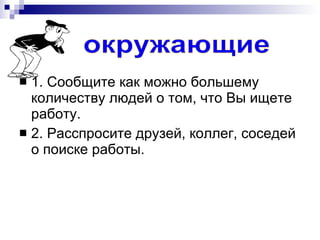 1. Сообщите как можно большему количеству людей о том, что Вы ищете работу. 2. Расспросите друзей, коллег, соседей о поиске работы. окружающие 