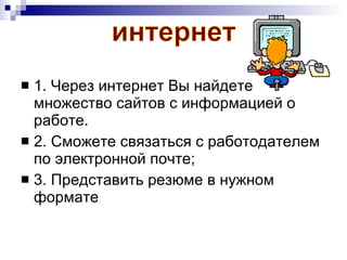 1. Через интернет Вы найдете множество сайтов с информацией о работе.  2. Сможете связаться с работодателем по электронной почте; 3. Представить резюме в нужном формате интернет 