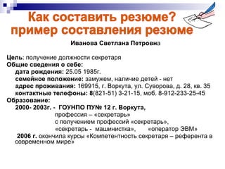 Иванова Светлана Петровн а Цель : получение должности секретаря  Общие сведения о себе: дата рождения:  25.05 1985г.  семейное положение:  замужем, наличие детей - нет  адрес проживания:  169915, г. Воркута, ул. Суворова, д. 28, кв. 35  контактные телефоны: 8 (821-51) 3-21-15, моб. 8-912-233-25-45  Образование:  2000- 2003г. -  ГОУНПО ПУ№ 12 г. Воркута,  профессия – «секретарь» с получением профессий «секретарь»,  «секретарь -  машинистка»,  «оператор ЭВМ» 2006 г.  окончила курсы «Компетентность секретаря – референта в современном мире»  Как составить резюме? пример составления резюме 